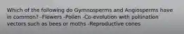 Which of the following do Gymnosperms and Angiosperms have in common? -Flowers -Pollen -Co-evolution with pollination vectors such as bees or moths -Reproductive cones