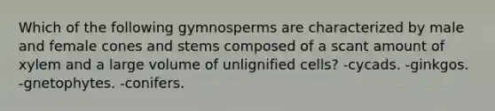 Which of the following gymnosperms are characterized by male and female cones and stems composed of a scant amount of xylem and a large volume of unlignified cells? -cycads. -ginkgos. -gnetophytes. -conifers.