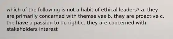 which of the following is not a habit of ethical leaders? a. they are primarily concerned with themselves b. they are proactive c. the have a passion to do right c. they are concerned with stakeholders interest