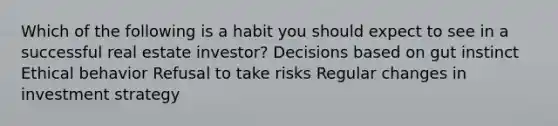 Which of the following is a habit you should expect to see in a successful real estate investor? Decisions based on gut instinct Ethical behavior Refusal to take risks Regular changes in investment strategy