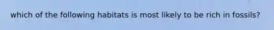 which of the following habitats is most likely to be rich in fossils?