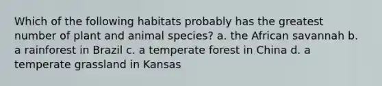 Which of the following habitats probably has the greatest number of plant and animal species? a. the African savannah b. a rainforest in Brazil c. a temperate forest in China d. a temperate grassland in Kansas