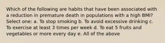 Which of the following are habits that have been associated with a reduction in premature death in populations with a high BMI? Select one: a. To stop smoking b. To avoid excessive drinking c. To exercise at least 3 times per week d. To eat 5 fruits and vegetables or more every day e. All of the above