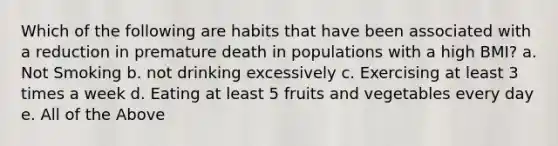 Which of the following are habits that have been associated with a reduction in premature death in populations with a high BMI? a. Not Smoking b. not drinking excessively c. Exercising at least 3 times a week d. Eating at least 5 fruits and vegetables every day e. All of the Above