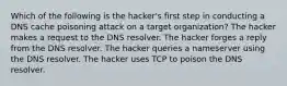 Which of the following is the hacker's first step in conducting a DNS cache poisoning attack on a target organization? The hacker makes a request to the DNS resolver. The hacker forges a reply from the DNS resolver. The hacker queries a nameserver using the DNS resolver. The hacker uses TCP to poison the DNS resolver.