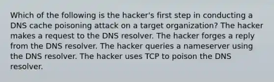 Which of the following is the hacker's first step in conducting a DNS cache poisoning attack on a target organization? The hacker makes a request to the DNS resolver. The hacker forges a reply from the DNS resolver. The hacker queries a nameserver using the DNS resolver. The hacker uses TCP to poison the DNS resolver.