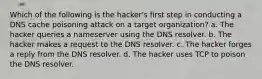 Which of the following is the hacker's first step in conducting a DNS cache poisoning attack on a target organization? a. The hacker queries a nameserver using the DNS resolver. b. The hacker makes a request to the DNS resolver. c. The hacker forges a reply from the DNS resolver. d. The hacker uses TCP to poison the DNS resolver.