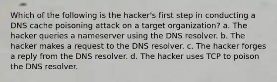 Which of the following is the hacker's first step in conducting a DNS cache poisoning attack on a target organization? a. The hacker queries a nameserver using the DNS resolver. b. The hacker makes a request to the DNS resolver. c. The hacker forges a reply from the DNS resolver. d. The hacker uses TCP to poison the DNS resolver.