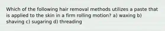 Which of the following hair removal methods utilizes a paste that is applied to the skin in a firm rolling motion? a) waxing b) shaving c) sugaring d) threading