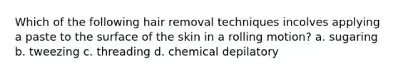 Which of the following hair removal techniques incolves applying a paste to the surface of the skin in a rolling motion? a. sugaring b. tweezing c. threading d. chemical depilatory