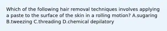 Which of the following hair removal techniques involves applying a paste to the surface of the skin in a rolling motion? A.sugaring B.tweezing C.threading D.chemical depilatory