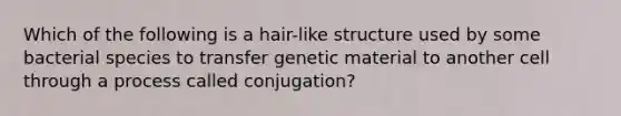 Which of the following is a hair-like structure used by some bacterial species to transfer genetic material to another cell through a process called conjugation?