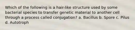 Which of the following is a hair-like structure used by some bacterial species to transfer genetic material to another cell through a process called conjugation? a. Bacillus b. Spore c. Pilus d. Autotroph