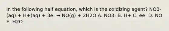 In the following half equation, which is the oxidizing agent? NO3- (aq) + H+(aq) + 3e- → NO(g) + 2H2O A. NO3- B. H+ C. ee- D. NO E. H2O