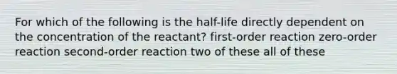 For which of the following is the half-life directly dependent on the concentration of the reactant? first-order reaction zero-order reaction second-order reaction two of these all of these