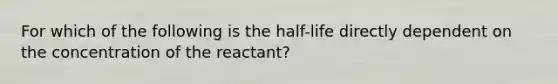 For which of the following is the half-life directly dependent on the concentration of the reactant?