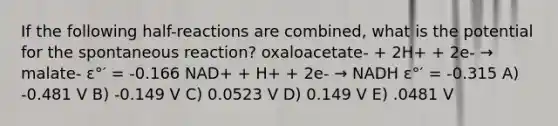 If the following half-reactions are combined, what is the potential for the spontaneous reaction? oxaloacetate- + 2H+ + 2e- → malate- ε°′ = -0.166 NAD+ + H+ + 2e- → NADH ε°′ = -0.315 A) -0.481 V B) -0.149 V C) 0.0523 V D) 0.149 V E) .0481 V