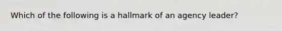 Which of the following is a hallmark of an agency leader?