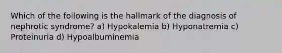 Which of the following is the hallmark of the diagnosis of nephrotic syndrome? a) Hypokalemia b) Hyponatremia c) Proteinuria d) Hypoalbuminemia