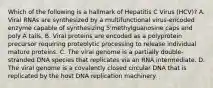 Which of the following is a hallmark of Hepatitis C Virus (HCV)? A. Viral RNAs are synthesized by a multifunctional virus-encoded enzyme capable of synthesizing 5'methylguanosine caps and poly A tails. B. Viral proteins are encoded as a polyprotein precursor requiring proteolytic processing to release individual mature proteins. C. The viral genome is a partially double-stranded DNA species that replicates via an RNA intermediate. D. The viral genome is a covalently closed circular DNA that is replicated by the host DNA replication machinery.