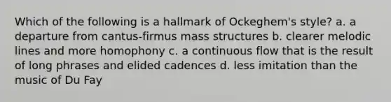 Which of the following is a hallmark of Ockeghem's style? a. a departure from cantus-firmus mass structures b. clearer melodic lines and more homophony c. a continuous flow that is the result of long phrases and elided cadences d. less imitation than the music of Du Fay