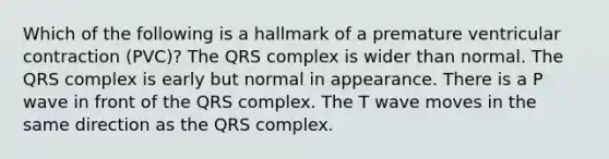 Which of the following is a hallmark of a premature ventricular contraction (PVC)? The QRS complex is wider than normal. The QRS complex is early but normal in appearance. There is a P wave in front of the QRS complex. The T wave moves in the same direction as the QRS complex.