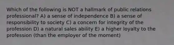 Which of the following is NOT a hallmark of public relations professional? A) a sense of independence B) a sense of responsibility to society C) a concern for integrity of the profession D) a natural sales ability E) a higher loyalty to the profession (than the employer of the moment)