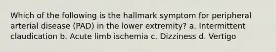 Which of the following is the hallmark symptom for peripheral arterial disease (PAD) in the lower extremity? a. Intermittent claudication b. Acute limb ischemia c. Dizziness d. Vertigo