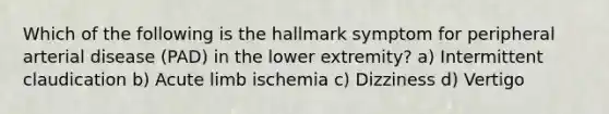 Which of the following is the hallmark symptom for peripheral arterial disease (PAD) in the lower extremity? a) Intermittent claudication b) Acute limb ischemia c) Dizziness d) Vertigo