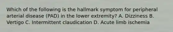 Which of the following is the hallmark symptom for peripheral arterial disease (PAD) in the lower extremity? A. Dizziness B. Vertigo C. Intermittent claudication D. Acute limb ischemia