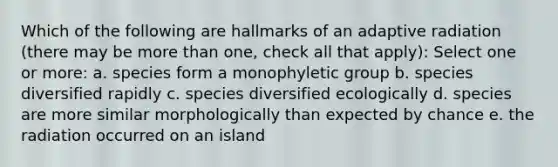 Which of the following are hallmarks of an adaptive radiation (there may be more than one, check all that apply): Select one or more: a. species form a monophyletic group b. species diversified rapidly c. species diversified ecologically d. species are more similar morphologically than expected by chance e. the radiation occurred on an island