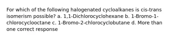 For which of the following halogenated cycloalkanes is cis-trans isomerism possible? a. 1,1-Dichlorocyclohexane b. 1-Bromo-1-chlorocyclooctane c. 1-Bromo-2-chlorocyclobutane d. More than one correct response