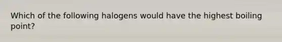 Which of the following halogens would have the highest boiling point?