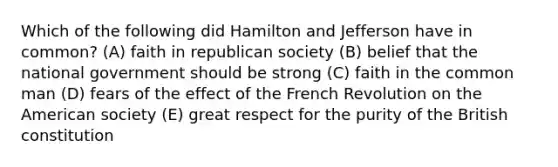 Which of the following did Hamilton and Jefferson have in common? (A) faith in republican society (B) belief that the national government should be strong (C) faith in the common man (D) fears of the effect of the French Revolution on the American society (E) great respect for the purity of the British constitution