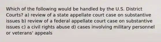 Which of the following would be handled by the U.S. District Courts? a) review of a state appellate court case on substantive issues b) review of a federal appellate court case on substantive issues c) a civil rights abuse d) cases involving military personnel or veterans' appeals