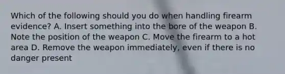 Which of the following should you do when handling firearm evidence? A. Insert something into the bore of the weapon B. Note the position of the weapon C. Move the firearm to a hot area D. Remove the weapon immediately, even if there is no danger present