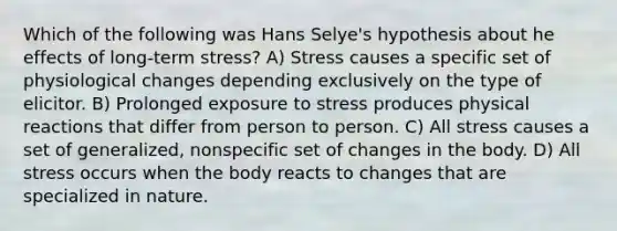 Which of the following was Hans Selye's hypothesis about he effects of long-term stress? A) Stress causes a specific set of physiological changes depending exclusively on the type of elicitor. B) Prolonged exposure to stress produces physical reactions that differ from person to person. C) All stress causes a set of generalized, nonspecific set of changes in the body. D) All stress occurs when the body reacts to changes that are specialized in nature.