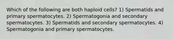 Which of the following are both haploid cells? 1) Spermatids and primary spermatocytes. 2) Spermatogonia and secondary spermatocytes. 3) Spermatids and secondary spermatocytes. 4) Spermatogonia and primary spermatocytes.