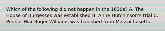 Which of the following did not happen in the 1630s? A. The House of Burgesses was established B. Anne Hutchinson's trial C. Pequot War Roger Williams was banished from Massachusetts