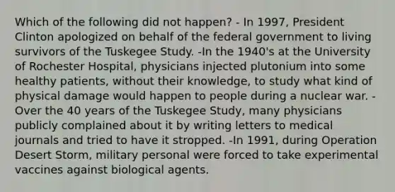 Which of the following did not happen? - In 1997, President Clinton apologized on behalf of the federal government to living survivors of the Tuskegee Study. -In the 1940's at the University of Rochester Hospital, physicians injected plutonium into some healthy patients, without their knowledge, to study what kind of physical damage would happen to people during a nuclear war. - Over the 40 years of the Tuskegee Study, many physicians publicly complained about it by writing letters to medical journals and tried to have it stropped. -In 1991, during Operation Desert Storm, military personal were forced to take experimental vaccines against biological agents.