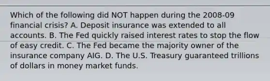 Which of the following did NOT happen during the 2008-09 financial crisis? A. Deposit insurance was extended to all accounts. B. The Fed quickly raised interest rates to stop the flow of easy credit. C. The Fed became the majority owner of the insurance company AIG. D. The U.S. Treasury guaranteed trillions of dollars in money market funds.