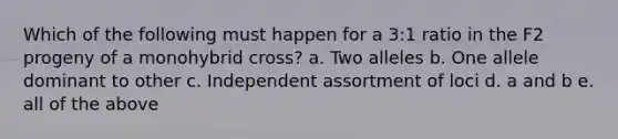 Which of the following must happen for a 3:1 ratio in the F2 progeny of a monohybrid cross? a. Two alleles b. One allele dominant to other c. Independent assortment of loci d. a and b e. all of the above