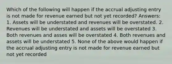 Which of the following will happen if the accrual adjusting entry is not made for revenue earned but not yet recorded? Answers: 1. Assets will be understated and revenues will be overstated. 2. Revenues will be understated and assets will be overstated 3. Both revenues and asses will be overstated 4. Both revenues and assets will be understated 5. None of the above would happen if the accrual adjusting entry is not made for revenue earned but not yet recorded