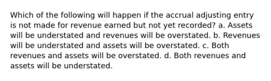 Which of the following will happen if the accrual adjusting entry is not made for revenue earned but not yet recorded? a. Assets will be understated and revenues will be overstated. b. Revenues will be understated and assets will be overstated. c. Both revenues and assets will be overstated. d. Both revenues and assets will be understated.