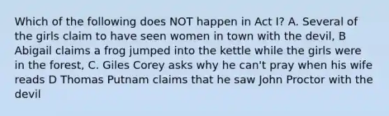 Which of the following does NOT happen in Act I? A. Several of the girls claim to have seen women in town with the devil, B Abigail claims a frog jumped into the kettle while the girls were in the forest, C. Giles Corey asks why he can't pray when his wife reads D Thomas Putnam claims that he saw John Proctor with the devil