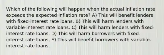 Which of the following will happen when the actual inflation rate exceeds the expected inflation rate? A) This will benefit lenders with fixed-interest rate loans. B) This will harm lenders with variable-interest rate loans. C) This will harm lenders with fixed-interest rate loans. D) This will harm borrowers with fixed-interest rate loans. E) This will benefit borrowers with variable-interest rate loans.