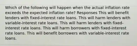 Which of the following will happen when the actual inflation rate exceeds the expected inflation rate? Responses This will benefit lenders with fixed-interest rate loans. This will harm lenders with variable-interest rate loans. This will harm lenders with fixed-interest rate loans. This will harm borrowers with fixed-interest rate loans. This will benefit borrowers with variable-interest rate loans.