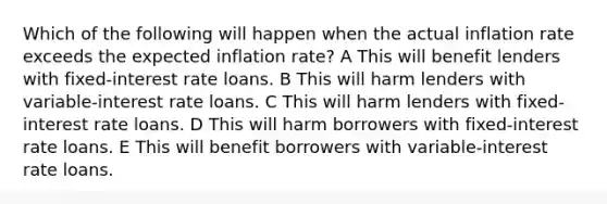 Which of the following will happen when the actual inflation rate exceeds the expected inflation rate? A This will benefit lenders with fixed-interest rate loans. B This will harm lenders with variable-interest rate loans. C This will harm lenders with fixed-interest rate loans. D This will harm borrowers with fixed-interest rate loans. E This will benefit borrowers with variable-interest rate loans.