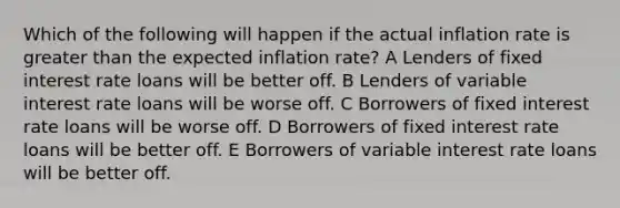 Which of the following will happen if the actual inflation rate is greater than the expected inflation rate? A Lenders of fixed interest rate loans will be better off. B Lenders of variable interest rate loans will be worse off. C Borrowers of fixed interest rate loans will be worse off. D Borrowers of fixed interest rate loans will be better off. E Borrowers of variable interest rate loans will be better off.