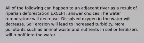 All of the following can happen to an adjacent river as a result of riparian deforestation EXCEPT: answer choices The water temperature will decrease. Dissolved oxygen in the water will decrease. Soil erosion will lead to increased turbidity. More pollutants such as animal waste and nutrients in soil or fertilizers will runoff into the water.